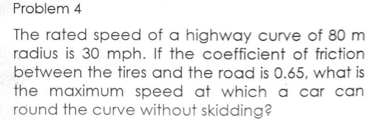 Problem 4
The rated speed of a highway curve of 80 m
radius is 30 mph. If the coefficient of friction
between the tires and the road is 0.65, what is
the maximum speed at which a car can
round the curve without skidding?