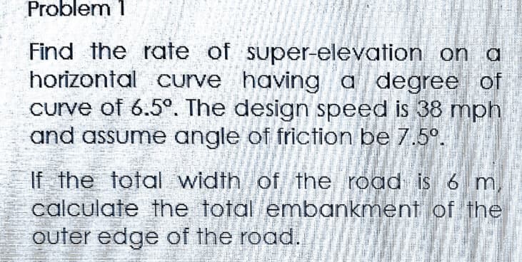 Problem 1
Find the rate of super-elevation on a
horizontal curve having a degree of
curve of 6.5°. The design speed is 38 mph
and assume angle of friction be 7.5º.
ume
If the total width of the road is 6 m
calculate the total embankment of the
outer edge of the road.