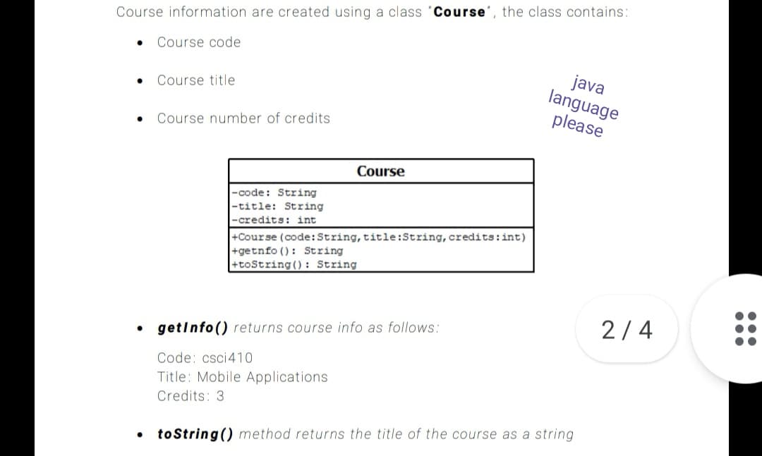 Course information are created using a class "Course', the class contains:
Course code
java
language
please
Course title
Course number of credits
Course
-code: String
-title: String
-credits: int
+Course (code:String, title:String, credits:int)
+getnfo (): String
+toString (): String
2/4
getinfo() returns course info as follows:
Code: csci410
Title: Mobile Applications
Credits: 3
toString () method returns the title of the course as a string
