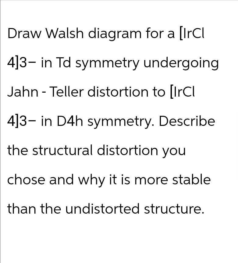 Draw Walsh diagram for a [IrCl
4]3-in Td symmetry undergoing
Jahn - Teller distortion to [IrCl
4]3- in D4h symmetry. Describe
the structural distortion you
chose and why it is more stable
than the undistorted structure.