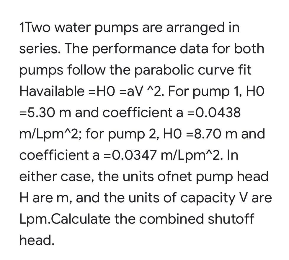 1Two water pumps are arranged in
series. The performance data for both
pumps follow the parabolic curve fit
Havailable =HO =aV ^2. For pump 1, HO
=5.30 m and coefficient a =0.0438
m/Lpm^2; for pump 2, HO =8.70 m and
coefficient a =0.0347 m/Lpm^2. In
either case, the units ofnet pump head
H are m, and the units of capacity V are
Lpm.Calculate the combined shutoff
head.

