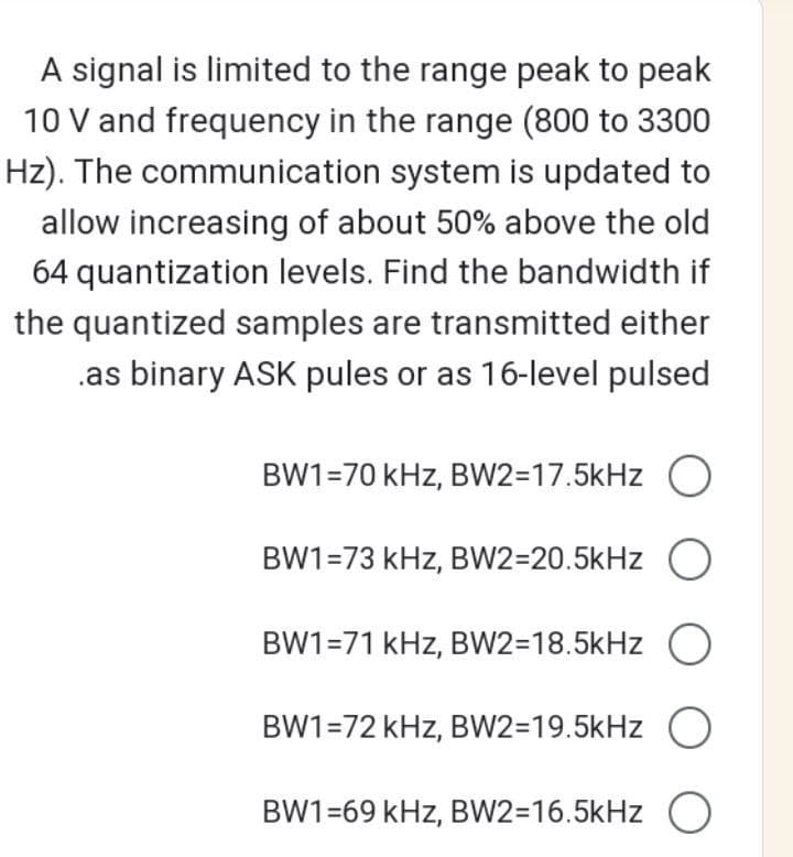 A signal is limited to the range peak to peak
10 V and frequency in the range (800 to 3300
Hz). The communication system is updated to
allow increasing of about 50% above the old
64 quantization levels. Find the bandwidth if
the quantized samples are transmitted either
as binary ASK pules or as 16-level pulsed
BW1=70 kHz, BW2=17.5kHz O
BW1=73 kHz, BW2=20.5kHz O
BW1=71 kHz, BW2=18.5kHz O
BW1=72 kHz, BW2=19.5kHz O
BW1=69 kHz, BW2=16.5kHz O