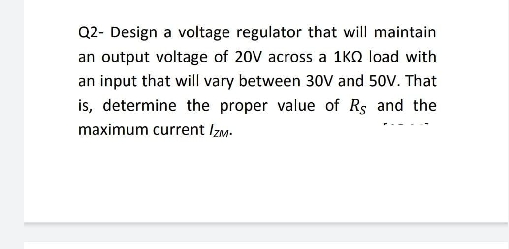 Q2- Design a voltage regulator that will maintain
an output voltage of 20V across a 1K0 load with
an input that will vary between 30V and 50V. That
is, determine the proper value of Rs and the
maximum current Izm.