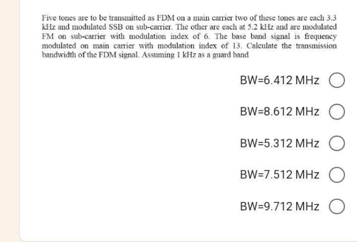 Five tones are to be transmitted as FDM on a main carrier two of these tones are each 3.3
kHz and modulated SSB on sub-carrier. The other are each at 5.2 kHz and are modulated
FM on sub-carrier with modulation index of 6. The base band signal is frequency
modulated on main carrier with modulation index of 13. Calculate the transmission
bandwidth of the FDM signal. Assuming 1 kHz as a guard band
BW=6.412 MHz O
BW=8.612 MHz O
BW=5.312 MHz
BW=7.512 MHz
BW=9.712 MHz