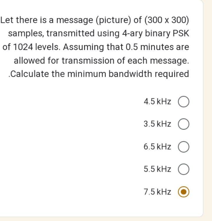 Let there is a message (picture) of (300 x 300)
samples, transmitted using 4-ary binary PSK
of 1024 levels. Assuming that 0.5 minutes are
allowed for transmission of each message.
.Calculate the minimum bandwidth required
4.5 kHz O
3.5 kHz O
6.5 kHz O
5.5 kHz O
7.5 kHz