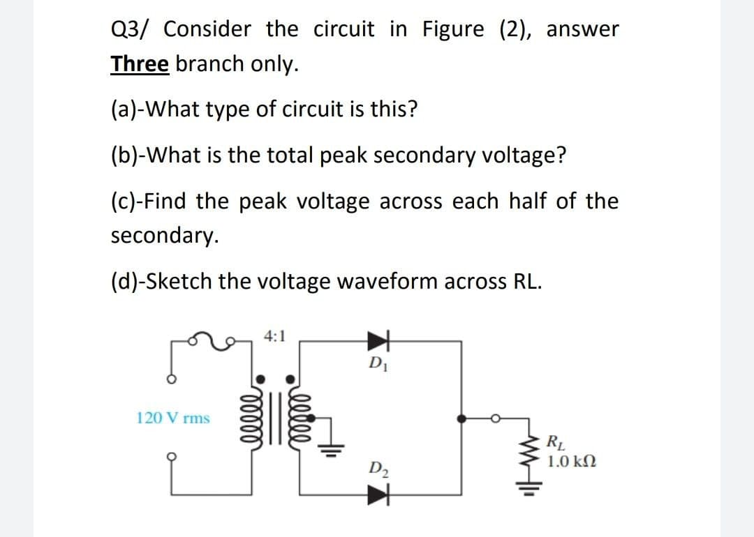 Q3/ Consider the circuit in Figure (2), answer
Three branch only.
(a)-What type of circuit is this?
(b)-What is the total peak secondary voltage?
(c)-Find the peak voltage across each half of the
secondary.
(d)-Sketch the voltage waveform across RL.
120 Vrms
4:1
mmmm
eltee
D₁
D₂
RL
1.0 ΚΩ