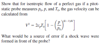 Show that for isentropic flow of a perfect gas if a pitot-
static probe measures Po, p, and Tg, the gas velocity can be
calculated from
(k-1Vk
v - 2,7, 1 -
What would be a source of error if a shock wave were
formed in front of the probe?
