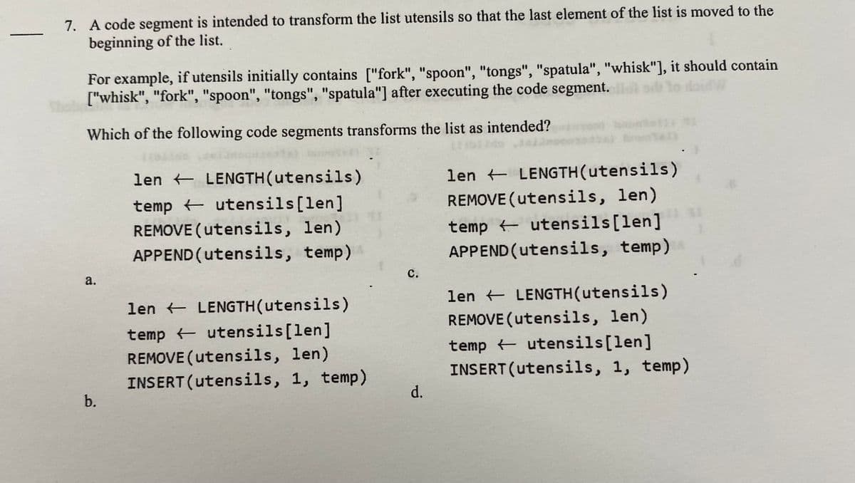 7. A code segment is intended to transform the list utensils so that the last element of the list is moved to the
beginning of the list.
For example, if utensils initially contains ["fork", "spoon", "tongs", "spatula", "whisk"], it should contain
["whisk", "fork", "spoon", "tongs", "spatula"] after executing the code segment.
Which of the following code segments transforms the list as intended?
len + LENGTH(utensils)
len LENGTH(utensils)
temp utensils[len]
REMOVE (utensils, len)
APPEND (utensils, temp)
REMOVE (utensils, len)
temp utensils[len]
APPEND (utensils, temp)
a.
с.
len + LENGTH(utensils)
len + LENGTH(utensils)
REMOVE (utensils, len)
temp utensils[len]
REMOVE (utensils, len)
INSERT (utensils, 1, temp)
temp + utensils[len]
INSERT (utensils, 1, temp)
b.
d.
