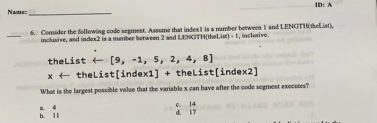Name:
ID: A
6. Consider the following code segment. Assume that index1 is a number between 1 and LENGTH(theList),
inclusive, and index2 is a number between 2 and LENGTH(theList) - 1, inclusive.
theList [9, -1, 5, 2, 4, 8]
x + theList[index1] + theList[index2]
What is the largest possible value that the variable x can have after the code segment executes?
а.
4
с.
14
b.
11
d.
17
