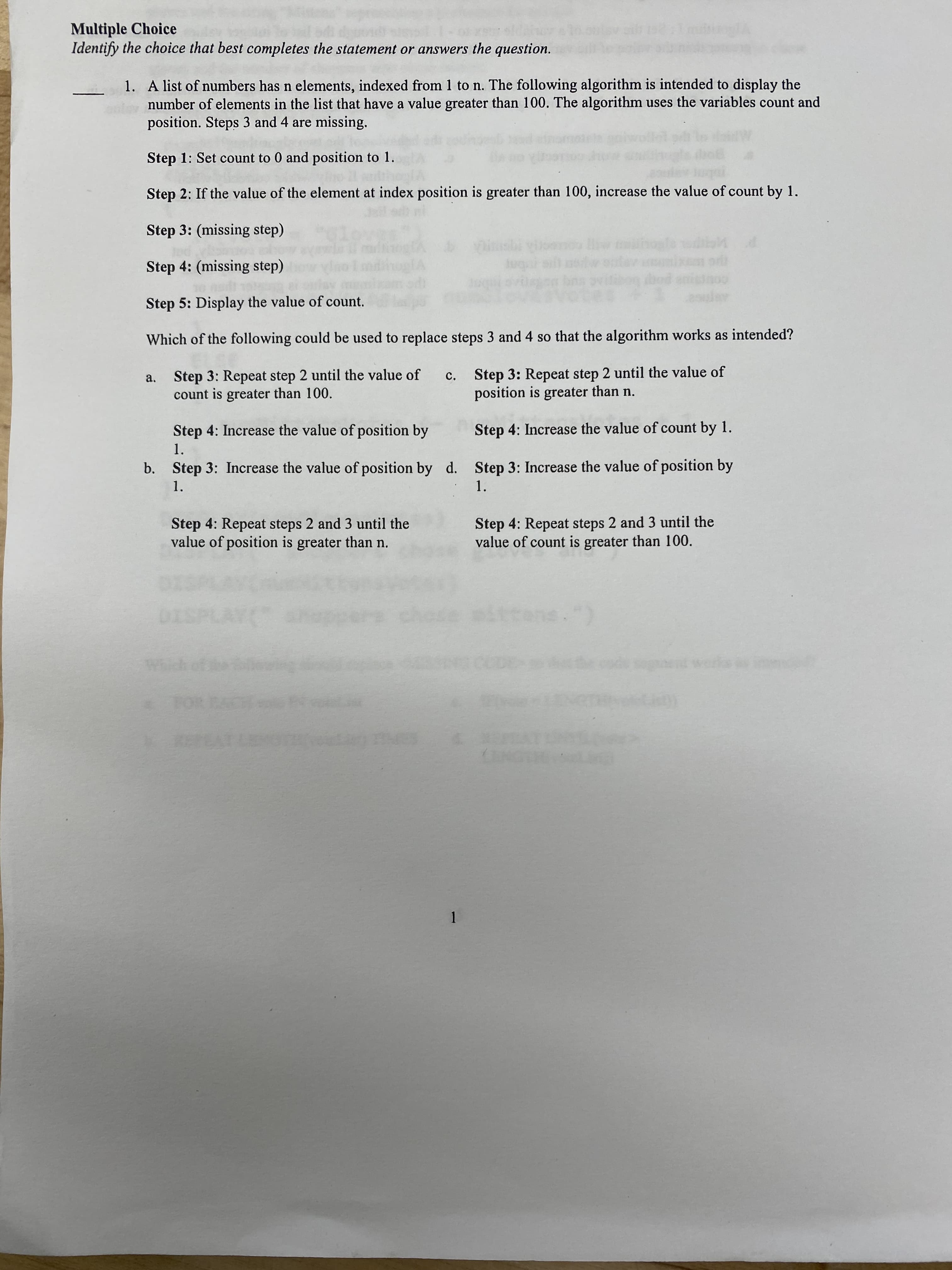 Multiple Choice
Identify the choice that best completes the statement or answers the question.
1. A list of numbers has n elements, indexed from 1 to n. The following algorithm is intended to display the
number of elements in the list that have a value greater than 100. The algorithm uses the variables count and
position. Steps 3 and 4 are missing.
Step 1: Set count to 0 and position to 1.
Step 2: If the value of the element at index position is greater than 100, increase the value of count by 1.
Step 3: (missing step)
Step 4: (missing step)
na viliog dbod
cour pot
Step 5: Display the value of count.
Which of the following could be used to replace steps 3 and 4 so that the algorithm works as intended?
Step 3: Repeat step 2 until the value of
count is greater than 100.
Step 3: Repeat step 2 until the value of
position is greater than n.
a.
c.
Step 4: Increase the value of position by
Step 4: Increase the value of count by 1.
1.
b.
Step 3: Increase the value of position by d. Step 3: Increase the value of position by
1.
1.
Step 4: Repeat steps 2 and 3 until the
value of position is greater than n.
Step 4: Repeat steps 2 and 3 until the
value of count is greater than 100.
