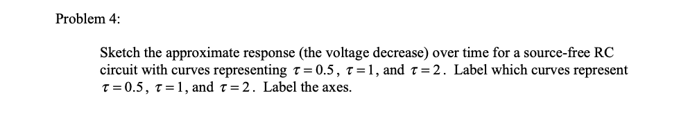 Problem 4:
Sketch the approximate response (the voltage decrease) over time for a source-free RC
circuit with curves representingT = 0.5, t=1, and t=2. Label which curves represent
T = 0.5, T=1, and t=2. Label the axes.
