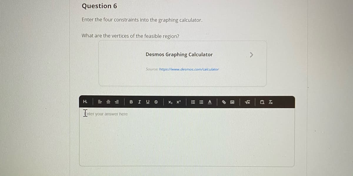 Question 6
Enter the four constraints into the graphing calculator.
What are the vertices of the feasible region?
Desmos Graphing Calculator
<>
Source: https://www.desmos.com/calculator
H.
= =山
BIUS
E = A
Enter your answer here
