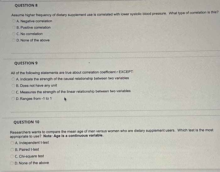QUESTION 8
Assume higher frequency of dietary supplement use is correlated with lower systolic blood pressure. What type of correlation is this?
A. Negative correlation
B. Positive correlation
C. No correlation
D. None of the above
QUESTION 9
All of the following statements are true about correlation coefficient r EXCEPT:
A. Indicate the strength of the causal relationship between two variables
B. Does not have any unit
C. Measures the strength of the linear relationship between two variables
D. Ranges from-1 to 1
QUESTION 10
Researchers wants to compare the mean age of men versus women who are dietary supplement users. Which test is the most
appropriate to use? Note: Age is a continuous variable.
A. Independent t-test
B. Paired t-test
OC. Chi-square test
D. None of the above