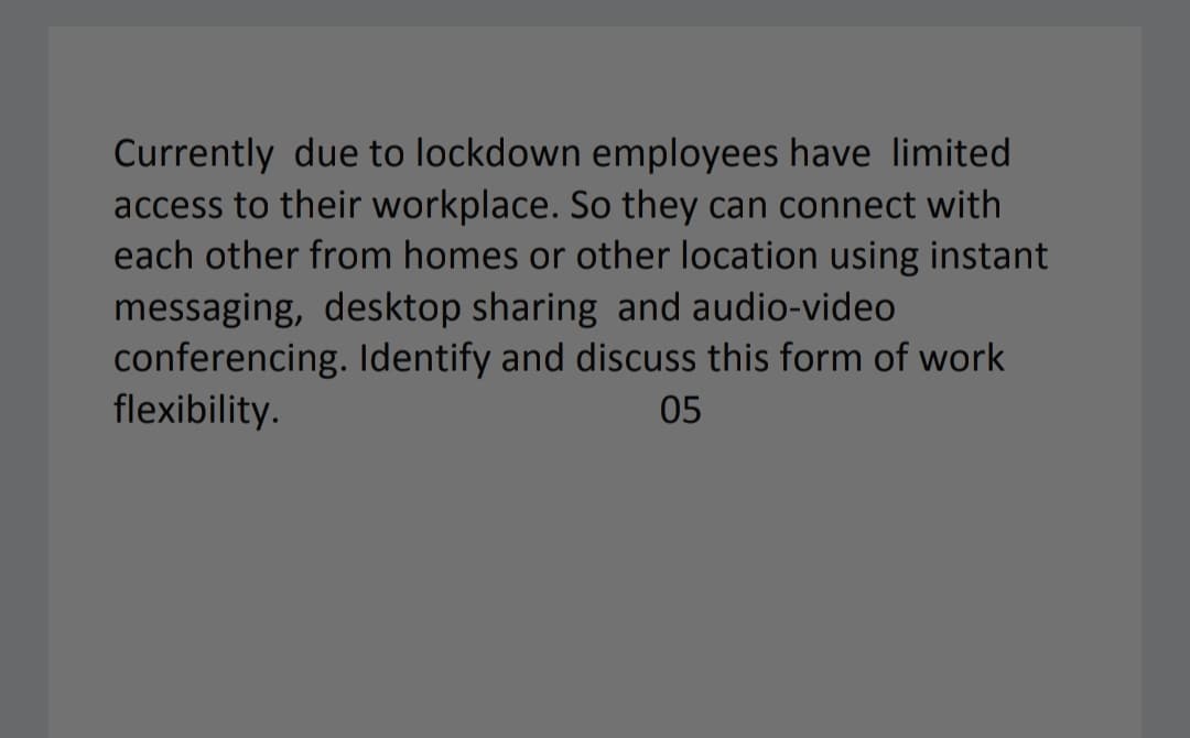 Currently due to lockdown employees have limited
access to their workplace. So they can connect with
each other from homes or other location using instant
messaging, desktop sharing and audio-video
conferencing. Identify and discuss this form of work
flexibility.
05
