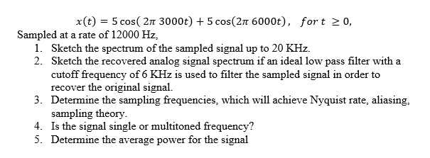 x(t) = 5 cos( 2n 3000t) + 5 cos(2n 6000t), fort 20,
Sampled at a rate of 12000 Hz,
1. Sketch the spectrum of the sampled signal up to 20 KHz.
2. Sketch the recovered analog signal spectrum if an ideal low pass filter with a
cutoff frequency of 6 KHz is used to filter the sampled signal in order to
recover the original signal.
3. Determine the sampling frequencies, which will achieve Nyquist rate, aliasing,
sampling theory.
4. Is the signal single or multitoned frequency?
5. Determine the average power for the signal
