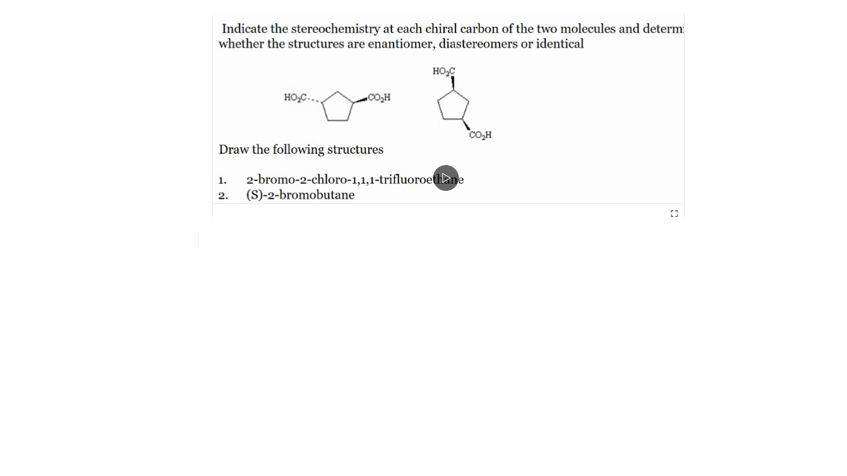 Indicate the stereochemistry at each chiral carbon of the two molecules and determ
whether the structures are enantiomer, diastereomers or identical
HO,C
HO,C...
co,H
CO,H
Draw the following structures
2-bromo-2-chloro-1,1,1-trifluoroettlane
(S)-2-bromobutane
1.
2.
