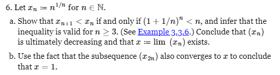 6. Let xn = n¹/ for n = N.
a. Show that xn+1 < ï¸ if and only if (1+1/n)" < n, and infer that the
inequality is valid for n > 3. (See Example 3.3.6.) Conclude that (in)
is ultimately decreasing and that x = lim (xn) exists.
b. Use the fact that the subsequence (2n) also converges to x to conclude
that x = 1.