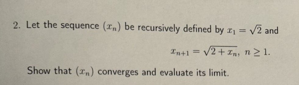 2. Let the sequence (xn) be recursively defined by x₁ = √2 and
==
Xn+1 =
√2+xn, n≥1.
Show that (xn) converges and evaluate its limit.