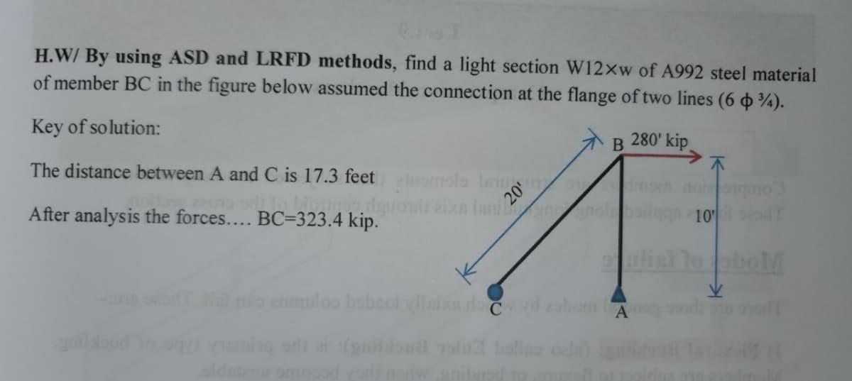 H.W/ By using ASD and LRFD methods, find a light section W12xw of A992 steel material
of member BC in the figure below assumed the connection at the flange of two lines (6 %).
Key of solution:
The distance between A and C is 17.3 feet inomolo lauo
After analysis the forces.... BC-323.4 kip.
B
280' kip
quot aixs Isnin nola
anuloo bobsolvlisixe da czd zabom l
10 T
oboM