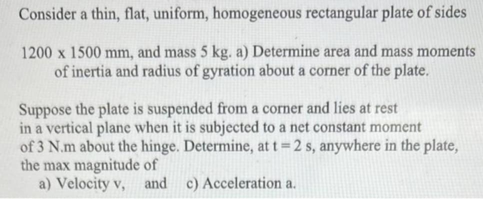 Consider a thin, flat, uniform, homogeneous rectangular plate of sides
1200 x 1500 mm, and mass 5 kg. a) Determine area and mass moments
of inertia and radius of gyration about a corner of the plate.
Suppose the plate is suspended from a corner and lies at rest
in a vertical plane when it is subjected to a net constant moment
of 3 N.m about the hinge. Determine, at t = 2 s, anywhere in the plate,
the max magnitude of
a) Velocity v, and c) Acceleration a.