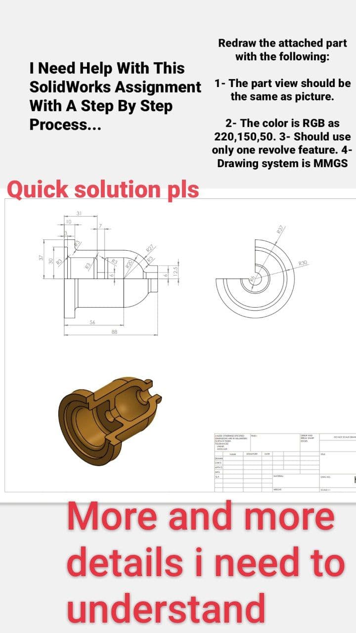 I Need Help With This
the same as picture.
SolidWorks Assignment 1- The part view should be
With A Step By Step
Process...
Quick solution pls
56
p
88
R20
Redraw the attached part
with the following:
R27
2- The color is RGB as
220,150,50. 3- Should use
only one revolve feature. 4-
Drawing system is MMGS
R30
mon
DWG NO
00 MOT SCALE OBAM
More and more
details i need to
understand