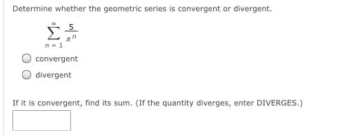 Determine whether the geometric series is convergent or divergent.
_5
n- 1
convergent
O divergent
If it is convergent, find its sum. (If the quantity diverges, enter DIVERGES.)
