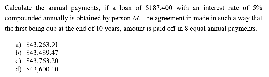 Calculate the annual payments, if a loan of $187,400 with an interest rate of 5%
compounded annually is obtained by person M. The agreement in made in such a way that
the first being due at the end of 10 years, amount is paid off in 8 equal annual payments.
a) $43,263.91
b) $43,489.47
c) $43,763.20
d) $43,600.10
