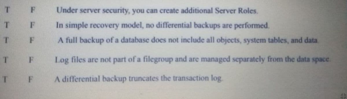 Under server security, you can create additional Server Roles.
F
In simple recovery model, no differential backups are performed.
T
A full backup of a database does not include all objects, system tables, and data.
Log files are not part of a filegroup and are managed separately from the data space.
F
A differential backup truncates the transaction log
