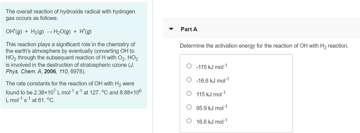 The overall reaction of hydroxide radical with hydrogen
gas occurs as follows:
Part A
OH (g) + H2(g) → H20(g) + H’(g)
This reaction plays a significant role in the chemistry of
the earth's atmosphere by eventually converting OH to
HO2 through the subsequent reaction of H with O2. HO2
is involved in the destruction of stratospheric ozone (J.
Phys. Chem. A, 2006, 110, 6978).
Determine the activation energy for the reaction of OH with H, reaction.
-115 kJ mol-1
O -16.6 kJ mol-1
The rate constants for the reaction of OH with H2 were
found to be 2.38×107 L mol-1 s-1 at 127. °C and 8.88×106
115 kJ mol-1
L mol-1 s-1 at 61. °C.
O 95.9 kJ mol-1
O 16.6 kJ mol-1
