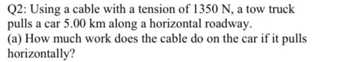 Q2: Using a cable with a tension of 1350 N, a tow truck
pulls a car 5.00 km along a horizontal roadway.
(a) How much work does the cable do on the car if it pulls
horizontally?
