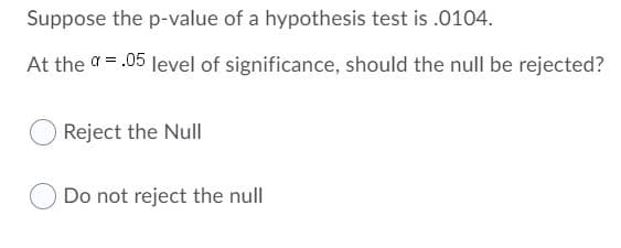 Suppose the p-value of a hypothesis test is .0104.
At the a= .05 level of significance, should the null be rejected?
Reject the Null
Do not reject the null
