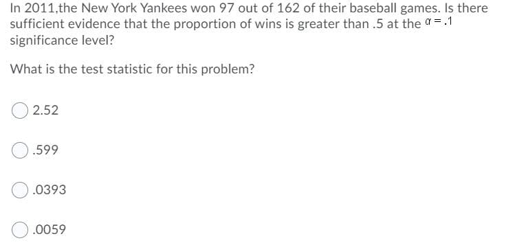 In 2011,the New York Yankees won 97 out of 162 of their baseball games. Is there
sufficient evidence that the proportion of wins is greater than .5 at the a =.1
significance level?
What is the test statistic for this problem?
2.52
.599
.0393
.0059
