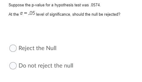 Suppose the p-value for a hypothesis test was .0574.
At the a = .05 level of significance, should the null be rejected?
O Reject the Null
O Do not reject the null
