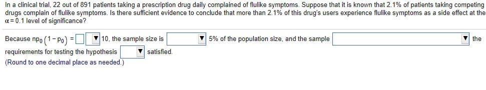 In a clinical trial, 22 out of 891 patients taking a prescription drug daily complained of flulike symptoms. Suppose that it is known that 2.1% of patients taking competing
drugs complain of flulike symptoms. Is there sufficient evidence to conclude that more than 2.1% of this drug's users experience flulike symptoms as a side effect at the
a = 0.1 level of significance?
Because npo (1- pPo) =
V10, the sample size is
V 5% of the population size, and the sample
V the
requirements for testing the hypothesis
satisfied,
(Round to one decimal place as needed.)
