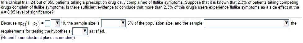 In a clinical trial, 24 out of 855 patients taking a prescription drug daily complained of flulike symptoms. Suppose that it is known that 2.3% of patients taking competing
drugs complain of flulike symptoms. Is there sufficient evidence to conclude that more than 2.3% of this drug's users experience flulike symptoms as a side effect at the
a = 0.05 level of significance?
Because npo (1- Po) =|
V 10, the sample size is
V 5% of the population size, and the sample
the
requirements for testing the hypothesis
V satisfied.
(Round to one decimal place as needed.)
