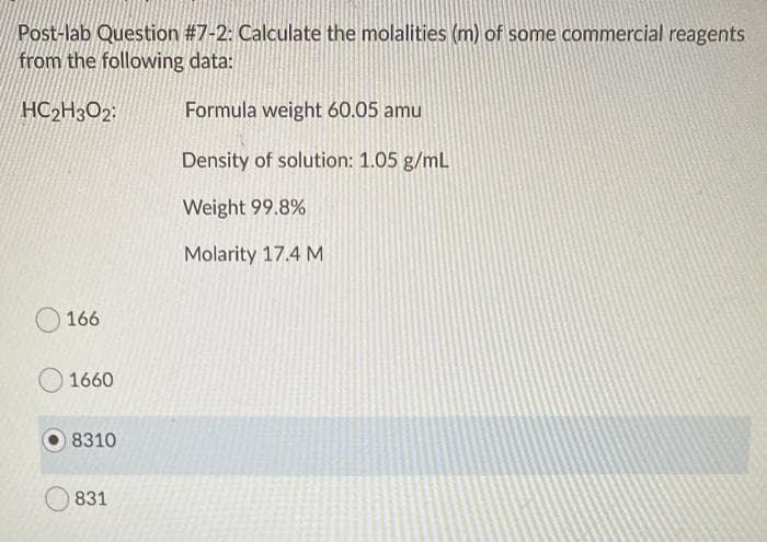 Post-lab Question #7-2: Calculate the molalities (m) of some commercial reagents
from the following data:
HC2H302:
Formula weight 60.05 amu
Density of solution: 1.05 g/mL
Weight 99.8%
Molarity 17.4 M
166
1660
8310
831