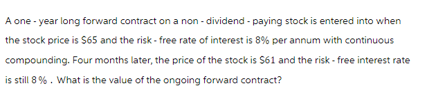 A one-year long forward contract on a non- dividend - paying stock is entered into when
the stock price is $65 and the risk-free rate of interest is 8% per annum with continuous
compounding. Four months later, the price of the stock is $61 and the risk-free interest rate
is still 8%. What is the value of the ongoing forward contract?