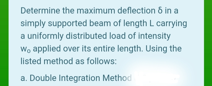 Determine the maximum deflection 8 in a
simply supported beam of length L carrying
a uniformly distributed load of intensity
Wo applied over its entire length. Using the
listed method as follows:
a. Double Integration Method