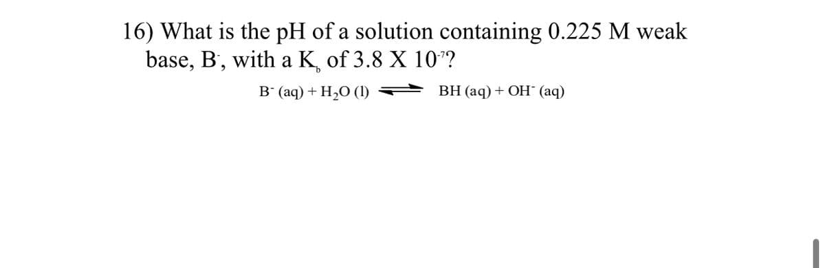 16) What is the pH of a solution containing 0.225 M weak
base, B', with a K, of 3.8 X 107?
в (аq) + H,0 ()
ВН (aq) + Он (аq)
