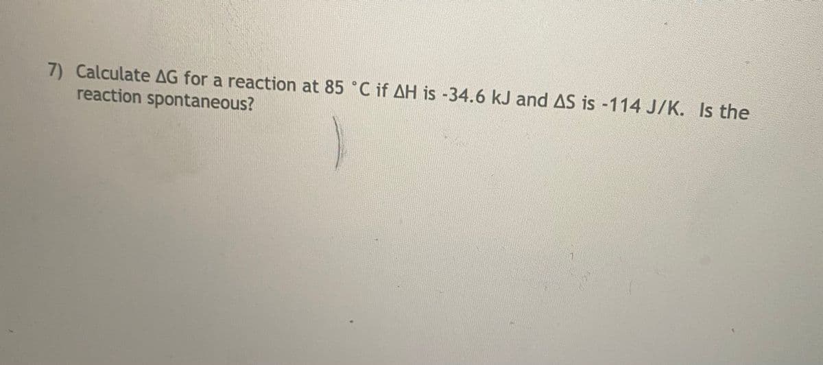 7) Calculate AG for a reaction at 85 °C if AH is -34.6 kJ and AS is -114 J/K. Is the
reaction spontaneous?
