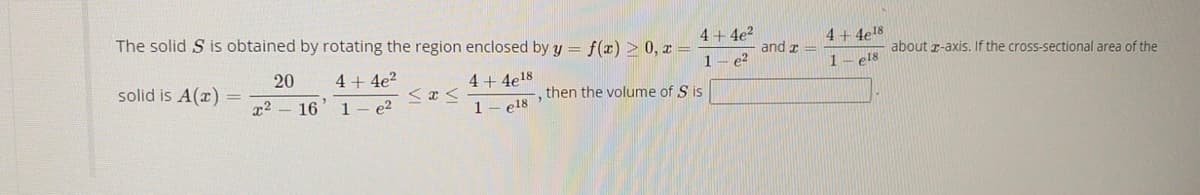 The solid S is obtained by rotating the region enclosed by y = f(x) > 0, x =
4+ 4e?
1- e?
4 + 4e18
and r =
about r-axis. If the cross-sectional area of the
1- el8
solid is A(x)
20
4 + 4e?
4+ 4e!8
then the volume of S is
x2 - 16
1- e2
1- e18
