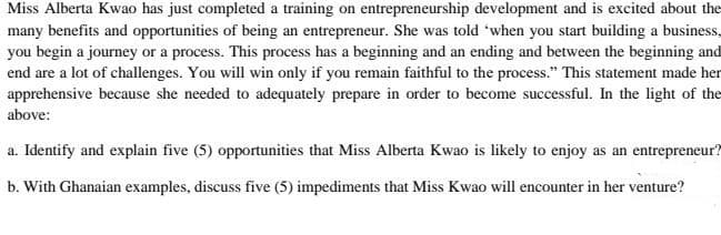 Miss Alberta Kwao has just completed a training on entrepreneurship development and is excited about the
many benefits and opportunities of being an entrepreneur. She was told 'when you start building a business,
you begin a journey or a process. This process has a beginning and an ending and between the beginning and
end are a lot of challenges. You will win only if you remain faithful to the process." This statement made her
apprehensive because she needed to adequately prepare in order to become successful. In the light of the
above:
a. Identify and explain five (5) opportunities that Miss Alberta Kwao is likely to enjoy as an entrepreneur?
b. With Ghanaian examples, discuss five (5) impediments that Miss Kwao will encounter in her venture?
