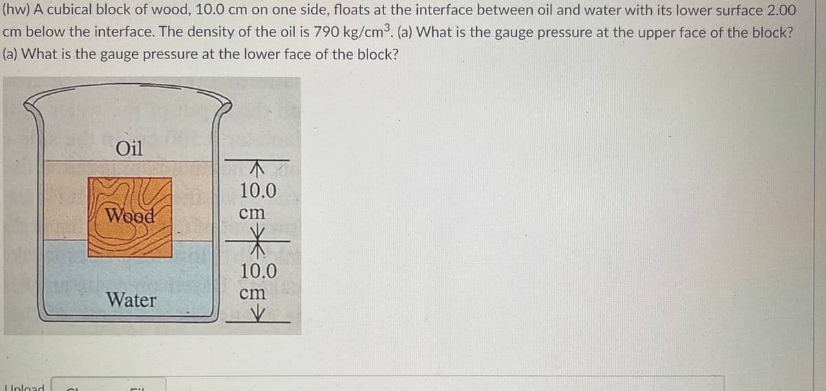(hw) A cubical block of wood, 10.0 cm on one side, floats at the interface between oil and water with its lower surface 2.00
cm below the interface. The density of the oil is 790 kg/cm³. (a) What is the gauge pressure at the upper face of the block?
(a) What is the gauge pressure at the lower face of the block?
Oil
1
10.0
SC
Wood
Water
Upload
ī
cm
*
10.0
cm