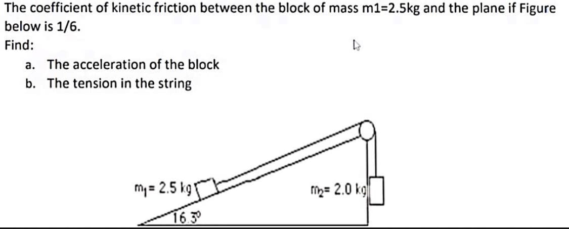 The coefficient of kinetic friction between the block of mass m1-2.5kg and the plane if Figure
below is 1/6.
Find:
a. The acceleration of the block
b. The tension in the string
my = 2.5 kgT
fih= 2.0 kg
16.3
