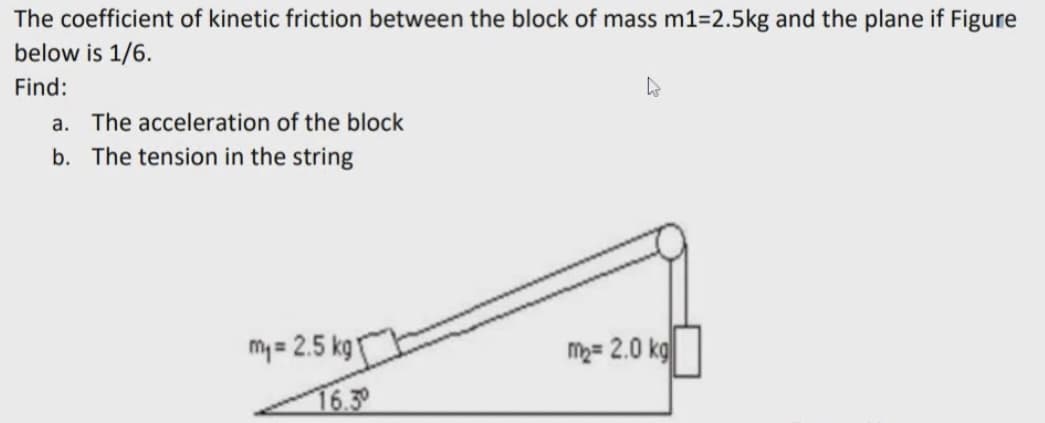 The coefficient of kinetic friction between the block of mass m1=2.5kg and the plane if Figure
below is 1/6.
Find:
а.
The acceleration of the block
b. The tension in the string
my = 2.5 kg
M2= 2.0 kg
16.3°
