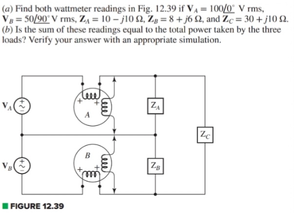 (a) Find both wattmeter readings in Fig. 12.39 if VA = 100/0° V rms,
VB = 50/90° V rms, ZA = 10 – j10 2, Zg = 8 + j6 Q, and Zc = 30 + j10 2.
(b) Is the sum of these readings equal to the total power taken by the three
loads? Verify your answer with an appropriate simulation.
leee
+,
VA
ZA
A
Zc
B
ZB
| FIGURE 12.39
teee
tee
