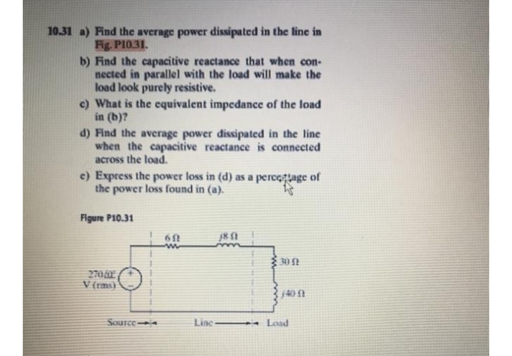 10.31 a) Find the average power dissipated in the line in
Fig. PI0.31.
b) Find the capacitive reactance that when con-
nected in parallel with the load will make the
load look purely resistive.
c) What is the equivalent impedance of the load
in (b)?
d) Find the average power dissipated in the line
when the capacitive reactance is connected
across the load.
c) Express the power loss in (d) as a percegage of
the power loss found in (a).
Figure P10.31
61
多02
270
V (rms)
Source
Line-
- Load
