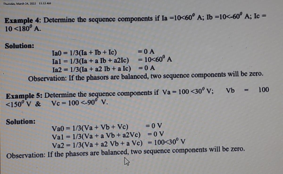 Thursday, March 24, 2022 11:13 AM
Example 4: Determine the sequence components if Ia =10<60° A; Ib =10<-60° A; Ic =
10 <180° A.
Solution:
Ta0 = 1/3(Ia + Ib+ Ic)
Ial = 1/3(Ia + a Ib + a2Ic)
Ia2 = 1/3(Ia + a2 Ib + a Ic) = 0 A
=0 A
= 10<60° A
%3D
%3D
Observation: If the phasors are balanced, two sequence components will be zero.
Example 5: Determine the sequence components if Va = 100 <30° v;
<150° v & Vc = 100 <-90° V.
Vb = 100
%3D
Solution:
Va0 = 1/3(Va + Vb + Vc)
Val = 1/3(Va + a Vb + a2Vc) = 0 V
Va2 = 1/3(Va + a2 Vb + a Vc) = 100<30° v
=0 V
%3D
Observation: If the phasors are balanced, two sequence components will be zero.
