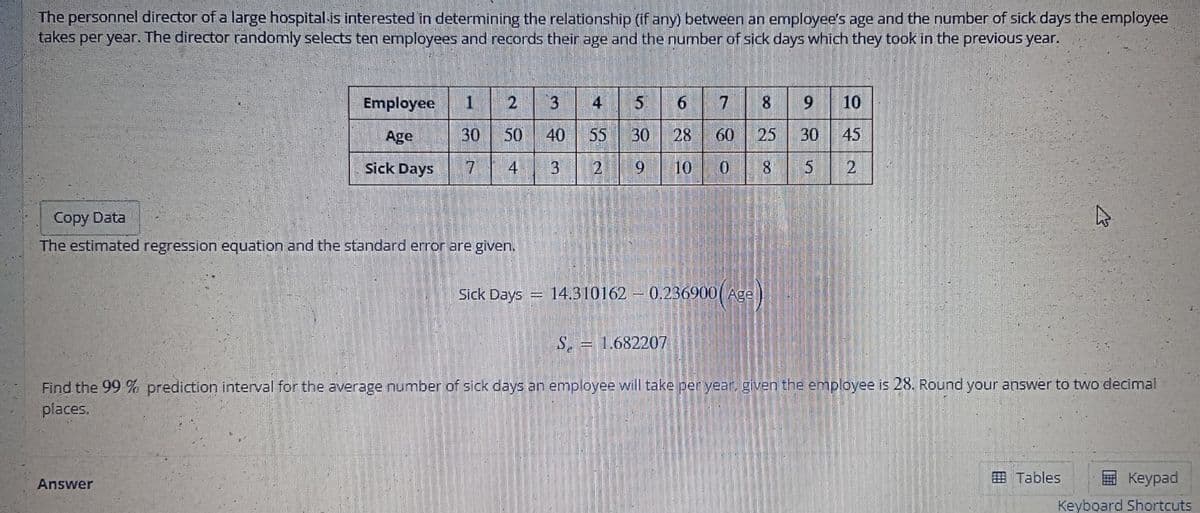 The personnel director of a large hospital is interested in determining the relationship (if any) between an employee's age and the number of sick days the employee
takes per year. The director randomly selects ten employees and records their age and the number of sick days which they took in the previous year.
Employee 1 2
30 50
Age
Sick Days
7
4
Copy Data
The estimated regression equation and the standard error are given.
Answer
Sick Days
intiem
3 4 5
40 55 30
9
3
2
7 8 9 10
25 30
45
8
6
28 60
10
0
14.310162 - 0.236900(Age)
s
2
S. = 1.682207
Find the 99 % prediction interval for the average number of sick days an employee will take per year, given the employee is 28. Round your answer to two decimal
places.
2
Tables
Keypad
Keyboard Shortcuts