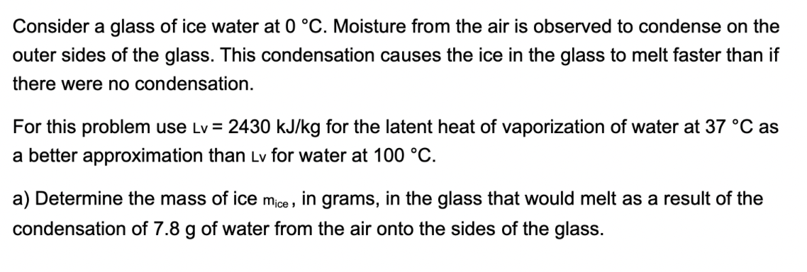 Consider a glass of ice water at 0 °C. Moisture from the air is observed to condense on the
outer sides of the glass. This condensation causes the ice in the glass to melt faster than if
there were no condensation.
For this problem use Lv = 2430 kJ/kg for the latent heat of vaporization of water at 37 °C as
a better approximation than Lv for water at 100 °C.
a) Determine the mass of ice mice, in grams, in the glass that would melt as a result of the
condensation of 7.8 g of water from the air onto the sides of the glass.